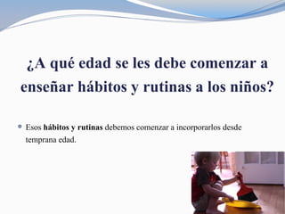 ¿A qué edad se les debe comenzar a
enseñar hábitos y rutinas a los niños?
 Esos hábitos y rutinas debemos comenzar a incorporarlos desde
temprana edad.
 