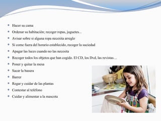  Hacer su cama
 Ordenar su habitación; recoger ropas, juguetes...
 Avisar sobre si alguna ropa necesita arreglo
 Si come fuera del horario establecido, recoger la suciedad
 Apagar las luces cuando no las necesita
 Recoger todos los objetos que han cogido. El CD, los Dvd, las revistas…
 Poner y quitar la mesa
 Sacar la basura
 Barrer
 Regar y cuidar de las plantas
 Contestar al teléfono
 Cuidar y alimentar a la mascota
 