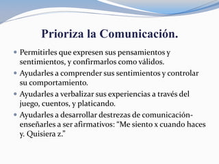 Prioriza la Comunicación.
 Permitirles que expresen sus pensamientos y
sentimientos, y confirmarlos como válidos.
 Ayudarles a comprender sus sentimientos y controlar
su comportamiento.
 Ayudarles a verbalizar sus experiencias a través del
juego, cuentos, y platicando.
 Ayudarles a desarrollar destrezas de comunicación-
enseñarles a ser afirmativos: “Me siento x cuando haces
y. Quisiera z.”
 
