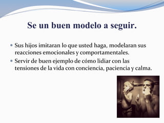 Se un buen modelo a seguir.
 Sus hijos imitaran lo que usted haga, modelaran sus
reacciones emocionales y comportamentales.
 Servir de buen ejemplo de cómo lidiar con las
tensiones de la vida con conciencia, paciencia y calma.
 
