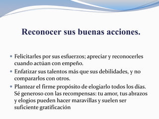 Reconocer sus buenas acciones.
 Felicitarles por sus esfuerzos; apreciar y reconocerles
cuando actúan con empeño.
 Enfatizar sus talentos más que sus debilidades, y no
compararlos con otros.
 Plantear el firme propósito de elogiarlo todos los días.
Sé generoso con las recompensas: tu amor, tus abrazos
y elogios pueden hacer maravillas y suelen ser
suficiente gratificación
 