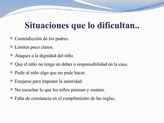 Situaciones que lo dificultan..
 Contradicción de los padres.
 Limites poco claros.
 Ataques a la dignidad del niño.
 Que el niño no tenga un deber o responsabilidad en la casa.
 Pedir al niño algo que no pude hacer.
 Enojarse para imponer la autoridad.
 No escuchar lo que los niños piensan y sienten.
 Falta de constancia en el cumplimiento de las reglas.
 