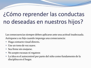 ¿Cómo reprender las conductas
no deseadas en nuestros hijos?
Las consecuencias siempre deben aplicarse ante una actitud inadecuada.
Acérquese a su hijo cuando imponga una consecuencia:
 Haga contacto visual directo.
 Use un tono de voz suave.
 Sea firme sin enojarse.
 No acepte excusas ni regateos
 La idea es el autocontrol por parte del niño como fundamento de la
disciplina en el hogar.
 
