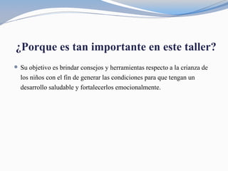 ¿Porque es tan importante en este taller?
 Su objetivo es brindar consejos y herramientas respecto a la crianza de
los niños con el fin de generar las condiciones para que tengan un
desarrollo saludable y fortalecerlos emocionalmente.
 