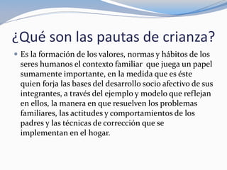 ¿Qué son las pautas de crianza?
 Es la formación de los valores, normas y hábitos de los
seres humanos el contexto familiar que juega un papel
sumamente importante, en la medida que es éste
quien forja las bases del desarrollo socio afectivo de sus
integrantes, a través del ejemplo y modelo que reflejan
en ellos, la manera en que resuelven los problemas
familiares, las actitudes y comportamientos de los
padres y las técnicas de corrección que se
implementan en el hogar.
 