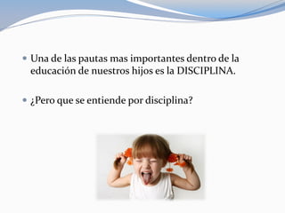  Una de las pautas mas importantes dentro de la
educación de nuestros hijos es la DISCIPLINA.
 ¿Pero que se entiende por disciplina?
 