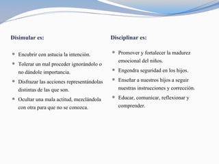 Disimular es: Disciplinar es:
 Encubrir con astucia la intención.
 Tolerar un mal proceder ignorándolo o
no dándole importancia.
 Disfrazar las acciones representándolas
distintas de las que son.
 Ocultar una mala actitud, mezclándola
con otra para que no se conozca.
 Promover y fortalecer la madurez
emocional del niños.
 Engendra seguridad en los hijos.
 Enseñar a nuestros hijos a seguir
nuestras instrucciones y corrección.
 Educar, comunicar, reflexionar y
comprender.
 
