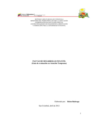 REPÚBLICA BOLIVARIANA DE VENEZUELA
MINISTERIO DEL PODER POPULAR PARA LA EDUCACIÓN
COORDINACIÓN DE EDUCACIÓN ESPECIAL
CENTRO PEDAGÓGICO DE DIAGNÓSTICO, ORIENTACIÓN
Y FORMACIÓN PARA LA DIVERSIDAD FUNCIONAL

PAUTAS DE DESARROLLO INFANTIL
(Guía de evaluación en Atención Temprana)

Elaborado por: Helen Buitrago
San Cristóbal, abril de 2012

1

 