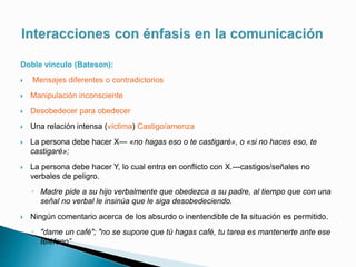 Doble vínculo (Bateson):
 Mensajes diferentes o contradictorios
 Manipulación inconsciente
 Desobedecer para obedecer
 Una relación intensa (víctima) Castigo/amenza
 La persona debe hacer X--- «no hagas eso o te castigaré», o «si no haces eso, te
castigaré»;
 La persona debe hacer Y, lo cual entra en conflicto con X.---castigos/señales no
verbales de peligro.
◦ Madre pide a su hijo verbalmente que obedezca a su padre, al tiempo que con una
señal no verbal le insinúa que le siga desobedeciendo.
 Ningún comentario acerca de los absurdo o inentendible de la situación es permitido.
◦ "dame un café"; "no se supone que tú hagas café, tu tarea es mantenerte ante ese
teléfono”
 