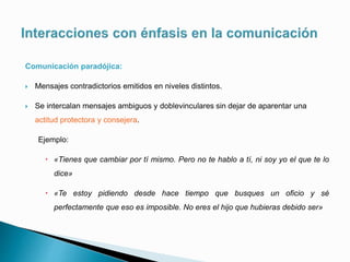 Comunicación paradójica:
 Mensajes contradictorios emitidos en niveles distintos.
 Se intercalan mensajes ambiguos y doblevinculares sin dejar de aparentar una
actitud protectora y consejera.
Ejemplo:
 «Tienes que cambiar por tí mismo. Pero no te hablo a tí, ni soy yo el que te lo
dice»
 «Te estoy pidiendo desde hace tiempo que busques un oficio y sé
perfectamente que eso es imposible. No eres el hijo que hubieras debido ser»
 