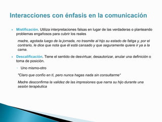 Mistificación. Utiliza interpretaciones falsas en lugar de las verdaderas o planteando
problemas engañosos para cubrir los reales
madre, agotada luego de la jornada, no trasmite al hijo su estado de fatiga y, por el
contrario, le dice que nota que él está cansado y que seguramente quiere ir ya a la
cama.
 Descalificación. Tiene el sentido de desvirtuar, desautorizar, anular una definición o
toma de posición.
◦ Uno mismo-otro
"Claro que confío en tí, pero nunca hagas nada sin consultarme“
Madre desconfirma la validez de las impresiones que narra su hijo durante una
sesión terapéutica
 