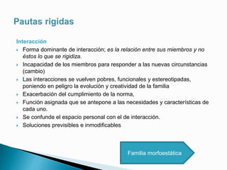 Interacción
 Forma dominante de interacción; es la relación entre sus miembros y no
éstos lo que se rigidiza.
 Incapacidad de los miembros para responder a las nuevas circunstancias
(cambio)
 Las interacciones se vuelven pobres, funcionales y estereotipadas,
poniendo en peligro la evolución y creatividad de la familia
 Exacerbación del cumplimiento de la norma,
 Función asignada que se antepone a las necesidades y características de
cada uno.
 Se confunde el espacio personal con el de interacción.
 Soluciones previsibles e inmodificables
Familia morfoestática
 