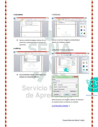 5-COLUMNAS                                     7-IMÁGENES




    Vamos a diseño de página, damos clic en   Vamos a insertar/ imágenes prediseñadas/
     columnas y seleccionamos el número de     damos clic cualquier imagen
     columnas.

6-VIÑETAS
                                               8-INSERTAR TITULOS DE IMAGEN




    SELECIONAMOS INICIO ,Y HACEMOS CLIC
     ARRIBA DE PARRAFO VIÑETAS




                                                                                               Ilustración 1Crema


                                               Seleccionamos una imagen y damos clic derecho
                                               en insertar titulo, y le damos un nombre.

                                               ILUSTRACIÓN 1CREMA 2




                                                              Claudia Marcela Motta Trujillo
 