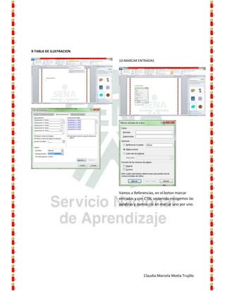9-TABLA DE ILUSTRACION

                         10-MARCAR ENTRADAS




                         Vamos a Referencias, en el boton marcar
                         entradas y con CTRL sostenido escogemos las
                         palabras y damos clic en marcar uno por uno.




                                       Claudia Marcela Motta Trujillo
 