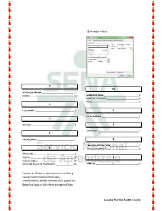 11-Insertar indice




                       B
                                                                          M
BORDE DE PÁGINA____________________________ 3
bordes ______________________________________ 3     MARCA DE AGUA _____________________________ 4
                                                    MARCAR ENTRADAS ___________________________ 8
                                                    menú _______________________________________ 3
                       C

COLUMNAS _________________________________ 5                              P

                                                    PIE DE PÁGINA _______________________________ 2
                       D

derecho _____________________________________ 6                           S

                                                    sombreado __________________________________ 3
                       E

ENCABEZADO ________________________________ 2                             T

                                                    TABLA DE ILUSTRACION________________________ 7
                        I                           TITULOS DE IMAGEN __________________________ 6

IMÁGENES __________________________________ 6
insertar _____________________________________ 6                          V
Insertar indice________________________________ 9
INSERTAR TABLA DE CONTENIDO _______________ 10      VIÑETAS ____________________________________ 5



Fuimos a referencia, abrimos insertar índice, y
escogemos formatos: Sofisticados,
seleccionamos, alinear números de la pagina a la
derecha y carácter de relleno escogemos línea.




                                                                   Claudia Marcela Motta Trujillo
 
