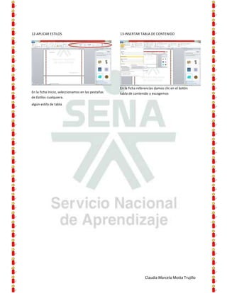 12-APLICAR ESTILOS                                  13-INSERTAR TABLA DE CONTENIDO




                                                    En la ficha referencias damos clic en el botón
En la ficha Inicio, seleccionamos en las pestañas   tabla de contenido y escogemos
de Estilos cualquiera.
algún estilo de tabla




                                                                     Claudia Marcela Motta Trujillo
 