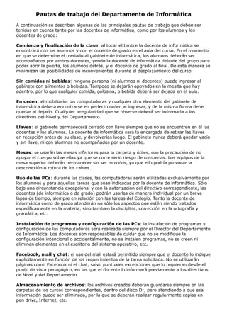 Pautas de trabajo del Departamento de Informática
A continuación se describen algunas de las principales pautas de trabajo que deben ser
tenidas en cuenta tanto por las docentes de informática, como por los alumnos y los
docentes de grado:

Comienzo y finalización de la clase: al tocar el timbre la docente de informática se
encontrará con los alumnos y con el docente de grado en el aula del curso. En el momento
en que se determine el traslado al gabinete de informática, los alumnos deberán ser
acompañados por ambos docentes, yendo la docente de informática delante del grupo para
poder abrir la puerta, los alumnos detrás, y el docente de grado al final. De esta manera se
minimizan las posibilidades de inconvenientes durante el desplazamiento del curso.

Sin comidas ni bebidas: ninguna persona (ni alumnos ni docentes) puede ingresar al
gabinete con alimentos o bebidas. Tampoco se dejarán apoyados en la mesita que hay
adentro, por lo que cualquier comida, golosina, o bebida deberá ser dejada en el aula.

En orden: el mobiliario, las computadoras y cualquier otro elemento del gabinete de
informática deberá encontrarse en perfecto orden al ingresar, y de la misma forma debe
quedar al dejarlo. Cualquier irregularidad que se observe deberá ser informada a los
directivos del Nivel y del Departamento.

Llaves: el gabinete permanecerá cerrado con llave siempre que no se encuentren en él las
docentes y los alumnos. La docente de informática será la encargada de retirar las llaves
en recepción antes de su clase, y devolverlas luego. El gabinete nunca deberá quedar vacío
y sin llave, ni con alumnos no acompañados por un docente.

Mesas: se usarán las mesas inferiores para la carpeta y útiles, con la precaución de no
apoyar el cuerpo sobre ellas ya que se corre serio riesgo de romperlas. Los equipos de la
mesa superior deberán permanecer sin ser movidos, ya que ello podría provocar la
desconexión o rotura de los cables.

Uso de las PCs: durante las clases, las computadoras serán utilizadas exclusivamente por
los alumnos y para aquellas tareas que sean indicadas por la docente de informática. Sólo
bajo una circunstancia excepcional y con la autorización del directivo correspondiente, las
docentes (de informática o de grado) podrán usarlas de manera individual por un breve
lapso de tiempo, siempre en relación con las tareas del Colegio. Tanto la docente de
informática como de grado atenderán no sólo los aspectos que estén siendo tratados
específicamente en la materia, sino también la disciplina, corrección en la ortografía y
gramática, etc.

Instalación de programas y configuración de las PCs: la instalación de programas y
configuración de las computadoras será realizada siempre por el Director del Departamento
de Informática. Los docentes son responsables de cuidar que no se modifique la
configuración intencional o accidentalmente, no se instalen programas, no se creen ni
eliminen elementos en el escritorio del sistema operativo, etc.

Facebook, mail y chat: el uso del mail estará permitido siempre que el docente lo indique
explícitamente en función de los requerimientos de la tarea solicitada. No se utilizarán
páginas como Facebook ni el chat, salvo puntuales excepciones que lo requieran desde el
punto de vista pedagógico, en las que el docente lo informará previamente a los directivos
de Nivel y del Departamento.

Almacenamiento de archivos: los archivos creados deberán guardarse siempre en las
carpetas de los cursos correspondientes, dentro del disco D:, pero atendiendo a que esa
información puede ser eliminada, por lo que se deberán realizar regularmente copias en
pen drive, Internet, etc.
 