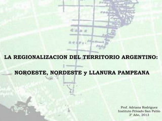 LA REGIONALIZACION DEL TERRITORIO ARGENTINO:
NOROESTE, NORDESTE y LLANURA PAMPEANA
Prof. Adriana Rodríguez
Instituto Privado San Pablo
3° Año, 2013
 