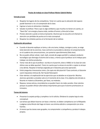 Pautas de trabajo en clase-Profesor Néstor Gabriel Molina
Entrada al aula






Respetar los lugares de los compañeros. Tener en cuenta que la ubicación del espacio
puede favorecer o no a la compresión de la clase.
Ingresar al aula sin alimentos ni bebidas.
Saludar al profesor. Pese a que es algo cotidiano y que muchos no tienen en cuenta, un
“Buen Día” con energía y buena onda, cambia el humor y clima de la clase
Prestar atención cuando se toma el presente. Alumno que no escuche se le llamará la
atención con pérdidas de puntos en la nota conceptual.
Respetar los símbolos patrios en la formación de la mañana

Explicación del profesor











Cuando el docente explique un tema, o de una tarea, trabajo, consigna o aviso, se exige
total atención de los alumnos. Caso contrario se procederá a declarar el comportamiento
en el cuaderno de comunicaciones, con posterior apercibimiento (falta leve).
No se puede utilizar celular, mp3, mp4, consola de juegos portátil o cualquier producto
tecnológico que distraiga al alumno de la clase, a menos que el profesor así lo indique para
trabajar con dichos productos.
Tomar nota de lo que el profesor escriba en el pizarrón, dicte o HABLE en la clase (en este
último caso se debe apuntar). Tener en cuenta que tu atraso en escribir o copiar es atrasar
a los demás. Respetar el tiempo asignado por el docente para esta operación.
Evitar preguntas innecesarias como: ¿Se copia eso del pizarrón? Caso contrario, el docente
usará respuestas irónicas (Ej. No! Sacale fotocopia!)
Estar atentos a la explicación de los ejercicios que se detallan en el pizarrón. Muchos
alumnos aprenden y estudian solo en el momento de la clase. Si tu objetivo de entrada es
llevarte mi materia a Diciembre, por favor, no molestes.
Repasos, tareas extras y recordatorios se pueden hacer vía redes sociales. Estar atentos
porque se pueden ofrecer alternativas importantes para que el alumno promocione un
trimestre.

Tareas del alumno





Presentar la carpeta prolija y completa si se lo solicita. Olvidarse la carpeta baja la nota
conceptual.
Las tareas que deban hacerse con base a internet, no deben completarse con la Wikipedia
o páginas como Rincón del Vago sin tener una mínima edición o comparación con otras
fuentes.
A menos que las tareas sean grupales, no comprometer a compañeros y producir trabajos
propios.

 