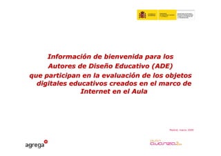 Información de bienvenida para los
     Autores de Diseño Educativo (ADE)
que participan en la evaluación de los objetos
  digitales educativos creados en el marco de
               Internet en el Aula




                                       Madrid, marzo 2009
 