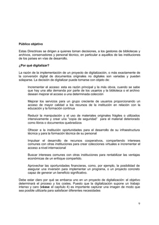 Público objetivo

Estas Directrices se dirigen a quienes toman decisiones, a los gestores de bibliotecas y
archivos, conservadores y personal técnico, en particular a aquellos de las instituciones
de los países en vías de desarrollo.

¿Por qué digitalizar?

La razón de la implementación de un proyecto de digitalización, o más exactamente de
la conversión digital de documentos originales no digitales son variadas y pueden
solaparse. La decisión de digitalizar puede tomarse con objeto de:

      Incrementar el acceso: esta es razón principal y la más obvia, cuando se sabe
      que hay una alta demanda por parte de los usuarios y la biblioteca o el archivo
      desean mejorar el acceso a una determinada colección

      Mejorar los servicios para un grupo creciente de usuarios proporcionando un
      acceso de mayor calidad a los recursos de la institución en relación con la
      educación y la formación continua

      Reducir la manipulación y el uso de materiales originales frágiles o utilizados
      intensivamente y crear una “copia de seguridad” para el material deteriorado
      como libros o documentos quebradizos

      Ofrecer a la institución oportunidades para el desarrollo de su infraestructura
      técnica y para la formación técnica de su personal

      Impulsar el desarrollo de recursos cooperativos, compartiendo intereses
      comunes con otras instituciones para crear colecciones virtuales e incrementar el
      acceso a nivel internacional

      Buscar intereses comunes con otras instituciones para rentabilizar las ventajas
      económicas de un enfoque compartido.

      Aprovechar las oportunidades financieras, como, por ejemplo, la posibilidad de
      asegurar una inversión para implementar un programa, o un proyecto concreto
      capaz de generar un beneficio significativo.

Debe estar claro por qué se embarca uno en un proyecto de digitalización: el objetivo
determinará el proceso y los costes. Puesto que la digitalización supone un trabajo
intenso y caro (véase el capítulo 4) es importante capturar una imagen de modo que
sea posible utilizarla para satisfacer diferentes necesidades



                                                                                       9
 