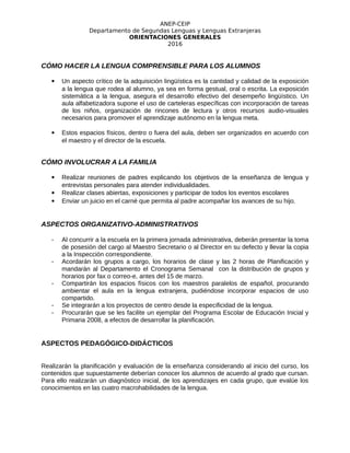 ANEP-CEIP
Departamento de Segundas Lenguas y Lenguas Extranjeras
ORIENTACIONES GENERALES
2016
CÓMO HACER LA LENGUA COMPRENSIBLE PARA LOS ALUMNOS
 Un aspecto crítico de la adquisición lingüística es la cantidad y calidad de la exposición
a la lengua que rodea al alumno, ya sea en forma gestual, oral o escrita. La exposición
sistemática a la lengua, asegura el desarrollo efectivo del desempeño lingüístico. Un
aula alfabetizadora supone el uso de carteleras específicas con incorporación de tareas
de los niños, organización de rincones de lectura y otros recursos audio-visuales
necesarios para promover el aprendizaje autónomo en la lengua meta.
 Estos espacios físicos, dentro o fuera del aula, deben ser organizados en acuerdo con
el maestro y el director de la escuela.
CÓMO INVOLUCRAR A LA FAMILIA
 Realizar reuniones de padres explicando los objetivos de la enseñanza de lengua y
entrevistas personales para atender individualidades.
 Realizar clases abiertas, exposiciones y participar de todos los eventos escolares
 Enviar un juicio en el carné que permita al padre acompañar los avances de su hijo.
ASPECTOS ORGANIZATIVO-ADMINISTRATIVOS
- Al concurrir a la escuela en la primera jornada administrativa, deberán presentar la toma
de posesión del cargo al Maestro Secretario o al Director en su defecto y llevar la copia
a la Inspección correspondiente.
- Acordarán los grupos a cargo, los horarios de clase y las 2 horas de Planificación y
mandarán al Departamento el Cronograma Semanal con la distribución de grupos y
horarios por fax o correo-e, antes del 15 de marzo.
- Compartirán los espacios físicos con los maestros paralelos de español, procurando
ambientar el aula en la lengua extranjera, pudiéndose incorporar espacios de uso
compartido.
- Se integrarán a los proyectos de centro desde la especificidad de la lengua.
- Procurarán que se les facilite un ejemplar del Programa Escolar de Educación Inicial y
Primaria 2008, a efectos de desarrollar la planificación.
ASPECTOS PEDAGÓGICO-DIDÁCTICOS
Realizarán la planificación y evaluación de la enseñanza considerando al inicio del curso, los
contenidos que supuestamente deberían conocer los alumnos de acuerdo al grado que cursan.
Para ello realizarán un diagnóstico inicial, de los aprendizajes en cada grupo, que evalúe los
conocimientos en las cuatro macrohabilidades de la lengua.
 