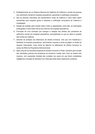 3. Estabelecimento de um Sistema Nacional de Vigilância de Violência e mortes de pessoas
   com sofrimento mental em hospitais psiquiátricos, garantindo a notificação compulsória;
4. Que as pessoas internadas que apresentarem sinais de violência e maus tratos sejam
   transferidas para hospitais gerais e realizada a notificação compulsória de Violência e
   investigação.
5. Adoção de medidas para impedir tratos cruéis ou degradantes, entre eles, as internações
   prolongadas e maus tratos físicos aos internos nos hospitais psiquiátricos.
6. Formação de uma comissão que averigue a violação dos direitos dos portadores de
   sofrimento mental nos hospitais psiquiátricos, principalmente no que se refere à questão
   das mortes por violência.
7. Garantia de proteção aos defensores de direitos humanos, visto que com freqüência e
   facilidade os hospitais psiquiátricos permanecem impunes e ainda se julgam no direito de
   requerer indenização, como forma de silenciar os defensores de direitos humanos no
   campo da Reforma Psiquiátrica Antimanicomial.
8. Ação conjunta da Secretaria Especial de Direitos Humanos e Poder Judiciário para revisão
   das interdições judiciais dos portadores de transtorno mental, bem como do destino dos
   mesmos, com suspensão imediata das curatelas nos casos em que forem constatadas
   negligência e situação de abandono em instituição asilar pelos respectivos curadores.
 