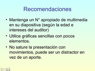 Recomendaciones
• Mantenga un N° apropiado de multimedia
en su diapositiva (según la edad e
intereses del auditor)
• Utilice gráficas sencillas con pocos
elementos.
• No sature la presentación con
movimientos, puede ser un distractor en
vez de un aporte.
 