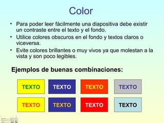 Color
• Para poder leer fácilmente una diapositiva debe existir
un contraste entre el texto y el fondo.
• Utilice colores obscuros en el fondo y textos claros o
viceversa.
• Evite colores brillantes o muy vivos ya que molestan a la
vista y son poco legibles.
Ejemplos de buenas combinaciones:
TEXTO TEXTO TEXTO TEXTO
TEXTO TEXTO TEXTO TEXTO
 