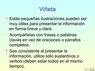 Viñeta
• Estás pequeñas ilustraciones pueden ser
muy útiles para presentar la información
en forma breve y clara.
• Acompáñelas con frases o palabras
claves en vez de oraciones o párrafos
completos.
• Sea consistente al presentar la
información, utilice sólo sustantivos o
verbos (deben estar todos en el mismo
tiempo).
 
