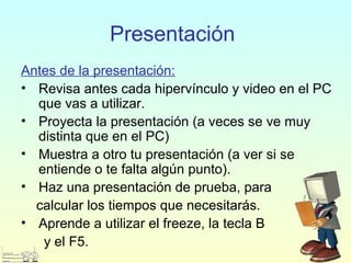 Presentación
Antes de la presentación:
• Revisa antes cada hipervínculo y video en el PC
que vas a utilizar.
• Proyecta la presentación (a veces se ve muy
distinta que en el PC)
• Muestra a otro tu presentación (a ver si se
entiende o te falta algún punto).
• Haz una presentación de prueba, para
calcular los tiempos que necesitarás.
• Aprende a utilizar el freeze, la tecla B
y el F5.
 