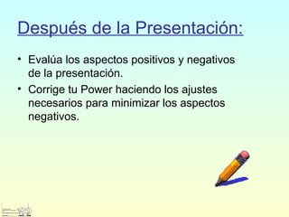 Después de la Presentación:
• Evalúa los aspectos positivos y negativos
de la presentación.
• Corrige tu Power haciendo los ajustes
necesarios para minimizar los aspectos
negativos.
 