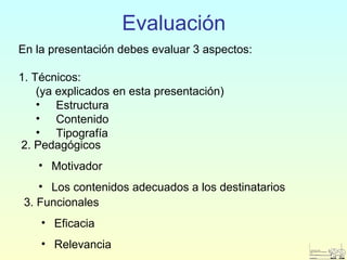 Evaluación
En la presentación debes evaluar 3 aspectos:
1. Técnicos:
(ya explicados en esta presentación)
• Estructura
• Contenido
• Tipografía
2. Pedagógicos
• Motivador
• Los contenidos adecuados a los destinatarios
3. Funcionales
• Eficacia
• Relevancia
 