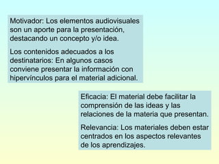 Motivador: Los elementos audiovisuales
son un aporte para la presentación,
destacando un concepto y/o idea.
Los contenidos adecuados a los
destinatarios: En algunos casos
conviene presentar la información con
hipervínculos para el material adicional.
Eficacia: El material debe facilitar la
comprensión de las ideas y las
relaciones de la materia que presentan.
Relevancia: Los materiales deben estar
centrados en los aspectos relevantes
de los aprendizajes.
 