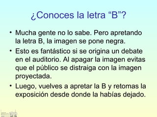¿Conoces la letra “B”?
• Mucha gente no lo sabe. Pero apretando
la letra B, la imagen se pone negra.
• Esto es fantástico si se origina un debate
en el auditorio. Al apagar la imagen evitas
que el público se distraiga con la imagen
proyectada.
• Luego, vuelves a apretar la B y retomas la
exposición desde donde la habías dejado.
 