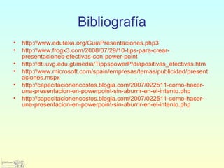 Bibliografía
• http://www.eduteka.org/GuiaPresentaciones.php3
• http://www.frogx3.com/2008/07/29/10-tips-para-crear-
presentaciones-efectivas-con-power-point
• http://dti.uvg.edu.gt/media/TippspowerP/diapositivas_efectivas.htm
• http://www.microsoft.com/spain/empresas/temas/publicidad/present
aciones.mspx
• http://capacitacionencostos.blogia.com/2007/022511-como-hacer-
una-presentacion-en-powerpoint-sin-aburrir-en-el-intento.php
• http://capacitacionencostos.blogia.com/2007/022511-como-hacer-
una-presentacion-en-powerpoint-sin-aburrir-en-el-intento.php
 