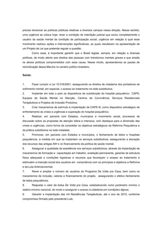 preciso tensionar as políticas públicas relativas a diversos campos nessa direção. Nesse sentido,
uma urgência se coloca hoje: rever a condição de interdição judicial que exclui completamente o
usuário da saúde mental da condição de participação social, urgência em relação à qual esse
movimento realizou ações e intervenções significativas, as quais resultaram na apresentação de
um Projeto de Lei que pretende regular a questão.
         Como esse, é importante garantir que o Brasil legisle, sempre, em relação a diversas
políticas, de modo atento aos direitos das pessoas com transtornos mentais graves e que amplie
os atores políticos comprometidos com essa causa. Nesse intuito, apresentamos as pautas de
reivindicação dessa Marcha no cenário político brasileiro.


Saúde:


1.       Fazer cumprir a Lei 10.216/2001, assegurando os direitos de cidadania dos portadores de
sofrimento mental, em especial, o acesso ao tratamento na rede substitutiva;
2.       Implantar em todo o país os dispositivos de substituição do hospital psiquiátrico: CAPS,
Equipes de Saúde Mental na Atenção, Centros de Convivência, Serviços Residenciais
Terapêuticos e Projetos de Inclusão Produtiva;
3.       Criar mecanismos de estímulo à implantação de CAPS III, como dispositivo estratégico de
enfrentamento às crises e urgências e superação do hospital psiquiátrico;
4.       Realizar, em parceria com Estados, municípios e movimento social, processos de
discussão sobre as propostas de atenção diária e intensiva, com destaque para a dimensão das
crises e urgências, como forma de consolidar os objetivos estratégicos da Reforma Psiquiátrica e
da prática substitutiva na rede instalada;
5.       Promover, em parceria com Estados e municípios, o fechamento de leitos e hospitais
psiquiátricos, à medida em que se implantem os serviços substitutivos, assegurando a alocação
dos recursos das antigas AIH´s no financiamento da política de saúde mental;
6.       Assegurar a qualidade da assistência nos serviços substitutivos, através da implantação de
mecanismos de formação e capacitação em trabalho, avaliação permanente, garantia de estrutura
física adequada e condições logísticas e recursos que favoreçam o acesso ao tratamento e
estimulem a inserção social dos usuários em consonância com os princípios e objetivos a Reforma
e da Luta Antimanciomial;
7.       Rever e ampliar o número de usuários do Programa De Volta pra Casa, bem como os
mecanismos de inclusão, valores e financiamento do projeto, assegurando o efetivo fechamento
de leitos psiquiátricos;
8.       Reajustar o valor da bolsa De Volta pra Casa, estabelecendo como parâmetro mínimo o
salário-mínimo nacional, de modo a assegurar o acesso à cidadania em condições dignas;
9.       Garantir a implantação das mil Residências Terapêuticas, até o ano de 2010, conforme
compromisso firmado pelo presidente Lula;
 