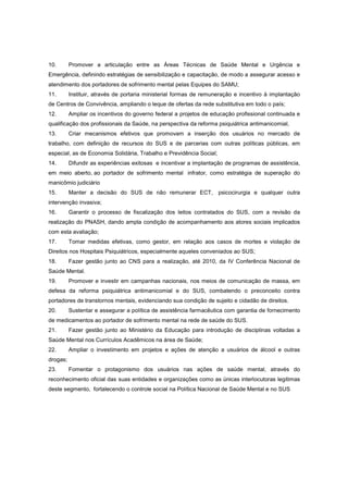 10.       Promover a articulação entre as Áreas Técnicas de Saúde Mental e Urgência e
Emergência, definindo estratégias de sensibilização e capacitação, de modo a assegurar acesso e
atendimento dos portadores de sofrimento mental pelas Equipes do SAMU;
11.       Instituir, através de portaria ministerial formas de remuneração e incentivo à implantação
de Centros de Convivência, ampliando o leque de ofertas da rede substitutiva em todo o país;
12.       Ampliar os incentivos do governo federal a projetos de educação profissional continuada e
qualificação dos profissionais da Saúde, na perspectiva da reforma psiquiátrica antimanicomial,
13.       Criar mecanismos efetivos que promovam a inserção dos usuários no mercado de
trabalho, com definição de recursos do SUS e de parcerias com outras políticas públicas, em
especial, as de Economia Solidária, Trabalho e Previdência Social;
14.       Difundir as experiências exitosas e incentivar a implantação de programas de assistência,
em meio aberto, ao portador de sofrimento mental infrator, como estratégia de superação do
manicômio judiciário
15.       Manter a decisão do SUS de não remunerar ECT, psicocirurgia e qualquer outra
intervenção invasiva;
16.       Garantir o processo de fiscalização dos leitos contratados do SUS, com a revisão da
realização do PNASH, dando ampla condição de acompanhamento aos atores sociais implicados
com esta avaliação;
17.       Tomar medidas efetivas, como gestor, em relação aos casos de mortes e violação de
Direitos nos Hospitais Psiquiátricos, especialmente aqueles conveniados ao SUS;
18.       Fazer gestão junto ao CNS para a realização, até 2010, da IV Conferência Nacional de
Saúde Mental.
19.       Promover e investir em campanhas nacionais, nos meios de comunicação de massa, em
defesa da reforma psiquiátrica antimanicomial e do SUS, combatendo o preconceito contra
portadores de transtornos mentais, evidenciando sua condição de sujeito e cidadão de direitos.
20.       Sustentar e assegurar a política de assistência farmacêutica com garantia de fornecimento
de medicamentos ao portador de sofrimento mental na rede de saúde do SUS.
21.       Fazer gestão junto ao Ministério da Educação para introdução de disciplinas voltadas a
Saúde Mental nos Currículos Acadêmicos na área de Saúde;
22.       Ampliar o investimento em projetos e ações de atenção a usuários de álcool e outras
drogas;
23.       Fomentar o protagonismo dos usuários nas ações de saúde mental, através do
reconhecimento oficial das suas entidades e organizações como as únicas interlocutoras legitimas
deste segmento, fortalecendo o controle social na Política Nacional de Saúde Mental e no SUS
 