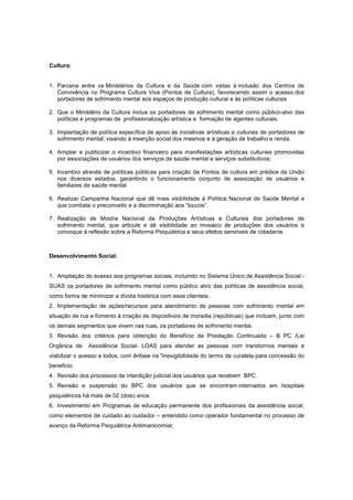 Cultura:


1. Parceria entre os Ministérios da Cultura e da Saúde com vistas à inclusão dos Centros de
   Convivência no Programa Cultura Viva (Pontos de Cultura), favorecendo assim o acesso dos
   portadores de sofrimento mental aos espaços de produção cultural e às políticas culturais

2. Que o Ministério da Cultura inclua os portadores de sofrimento mental como público-alvo das
   políticas e programas de profissionalização artística e formação de agentes culturais.

3. Implantação de política específica de apoio às iniciativas artísticas e culturais de portadores de
   sofrimento mental, visando à inserção social dos mesmos e à geração de trabalho e renda.

4. Ampliar e publicizar o incentivo financeiro para manifestações artísticas culturais promovidas
   por associações de usuários dos serviços de saúde mental e serviços substitutivos;

5. Incentivo através de políticas públicas para criação de Pontos de cultura em prédios da União
   nos diversos estados, garantindo o funcionamento conjunto de associação de usuários e
   familiares de saúde mental.

6. Realizar Campanha Nacional que dê mais visibilidade à Política Nacional de Saúde Mental e
   que combata o preconceito e a discriminação aos “loucos”.

7. Realização de Mostra Nacional de Produções Artísticas e Culturais dos portadores de
   sofrimento mental, que articule e dê visibilidade ao mosaico de produções dos usuários e
   convoque à reflexão sobre a Reforma Psiquiátrica e seus efeitos sensíveis de cidadania.



Desenvolvimento Social:


1. Ampliação do acesso aos programas sociais, incluindo no Sistema Único de Assistência Social -
SUAS os portadores de sofrimento mental como público alvo das políticas de assistência social,
como forma de minimizar a dívida histórica com essa clientela.
2. Implementação de ações/recursos para atendimento de pessoas com sofrimento mental em
situação de rua e fomento à criação de dispositivos de moradia (repúblicas) que incluam, junto com
os demais segmentos que vivem nas ruas, os portadores de sofrimento mental.
3. Revisão dos critérios para obtenção do Benefício de Prestação Continuada – B PC /Lei
Orgânica de    Assistência Social- LOAS para atender as pessoas com transtornos mentais e
viabilizar o acesso a todos, com ênfase na "inexigibilidade do termo de curatela para concessão do
beneficio.
4. Revisão dos processos de interdição judicial dos usuários que recebem BPC.
5. Revisão e suspensão do BPC dos usuários que se encontram internados em hospitais
psiquiátricos há mais de 02 (dois) anos.
6. Investimento em Programas de educação permanente dos profissionais da assistência social,
como elementos de cuidado ao cuidador – entendido como operador fundamental no processo de
avanço da Reforma Psiquiátrica Antimanicomial;
 
