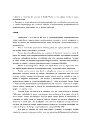 7. Garantia a reinserção dos usuários de Saúde Mental na vida laboral, através de cursos
profissionalizantes.
8. Elaboração de uma proposta nacional que discuta amplamente na mídia o tema antimanicomial
9. Garantia da participação dos usuários e familiares na Política Nacional de Assistência Social
através do controle social, diálogo com os Movimentos Sociais;


Justiça:


1.      Fazer cumprir a Lei 10.216/2001, em todos os casos de pessoas em sofrimento mental que
estejam respondendo a algum processo na justiça, seja na área cível ou criminal, assegurando os
direitos de cidadania dos portadores de sofrimento mental, em especial, o acesso ao tratamento na
rede substitutiva;
2.      Revisão imediata dos processos de interdição judicial, em especial, de todos os usuários
que recebem Benefício de Prestação continuada.
3.      Revisão das interdições judiciais dos portadores de transtorno mental, bem como do
destino dos mesmos, com suspensão imediata das curatelas nos casos em que forem constatadas
negligência e situação de abandono em instituição asilar pelos respectivos curadores. Promoção
de evento nacional para discutir a adequação do código civil, relativo à matéria que regulamenta os
processos de curatela e interdição, de acordo com os princípios da lei 10.216/2001
4.      Adoção de medidas jurídicas cabíveis para impedir tratos cruéis ou degradantes, entre
eles, as internações prolongadas e maus tratos físicos aos internos nos hospitais psiquiátricos;
5.      Realizar evento nacional para discutir a situação das pessoas em sofrimento mental
respondendo à processo criminal, seja durante a fase de instrução e julgamento, bem como, após
sentença, visando o acompanhamento dessas pessoas antes e durante a execução da pena ou
medida de segurança estabelecidas. Esta discussão é fundamental por visar a urgente e
necessária reformulação da Lei de Execuções Penais (LEP) e do próprio Código Penal e Código
de Processo Penal, de acordo com os princípios da lei 10.216, propondo a construção de soluções
jurídicas, clinicas e sociais para as pessoas em sofrimento mental durante o tempo que mantém
relações com a justiça penal.
6.      Promover ações de mobilização e orientação junto aos Juízes Criminais e Ministério
Público para implantação de ações e serviços para acompanhamento do processo criminal do
“louco infrator”, na fase de instrução e execução penal, visando garantir a acessibilidade ao
tratamento em saúde mental em todas as fases do processo, em serviços substitutivos ao
manicômio de acordo com a lei 10.216/2001, para avançar na direção do fim dos manicômios
judiciários e a substituição desses, garantindo os princípios da lei e os direitos dos usuários, nos
moldes do Programa de Atenção Integral ao Paciente Judiciário PAI-PJ – MG.
7.      Ação junto ao Ministério da Saúde para garantir a promoção da ampliação da rede
substitutiva em saúde mental nos municípios onde esta rede ainda não foi estabelecida e fortalecer
 
