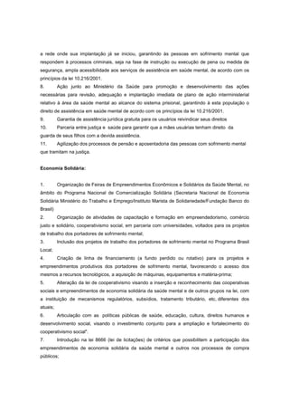 a rede onde sua implantação já se iniciou, garantindo às pessoas em sofrimento mental que
respondem à processos criminais, seja na fase de instrução ou execução de pena ou medida de
segurança, ampla acessibilidade aos serviços de assistência em saúde mental, de acordo com os
princípios da lei 10.216/2001.
8.        Ação junto ao Ministério da Saúde para promoção e desenvolvimento das ações
necessárias para revisão, adequação e implantação imediata de plano de ação interministerial
relativo à área da saúde mental ao alcance do sistema prisional, garantindo à esta população o
direito de assistência em saúde mental de acordo com os princípios da lei 10.216/2001.
9.        Garantia de assistência jurídica gratuita para os usuários reivindicar seus direitos
10.       Parceria entre justiça e saúde para garantir que a mães usuárias tenham direito da
guarda de seus filhos com a devida assistência.
11.       Agilização dos processos de pensão e aposentadoria das pessoas com sofrimento mental
que tramitam na justiça.


Economia Solidária:


1.        Organização de Feiras de Empreendimentos Econômicos e Solidários da Saúde Mental, no
âmbito do Programa Nacional de Comercialização Solidária (Secretaria Nacional de Economia
Solidária Ministério do Trabalho e Emprego/Instituto Marista de Solidariedade/Fundação Banco do
Brasil)
2.        Organização de atividades de capacitação e formação em empreendedorismo, comércio
justo e solidário, cooperativismo social, em parceria com universidades, voltados para os projetos
de trabalho dos portadores de sofrimento mental;
3.        Inclusão dos projetos de trabalho dos portadores de sofrimento mental no Programa Brasil
Local;
4.        Criação de linha de financiamento (a fundo perdido ou rotativo) para os projetos e
empreendimentos produtivos dos portadores de sofrimento mental, favorecendo o acesso dos
mesmos a recursos tecnológicos, a aquisição de máquinas, equipamentos e matéria-prima;
5.        Alteração da lei de cooperativismo visando a inserção e reconhecimento das cooperativas
sociais e empreendimentos de economia solidária da saúde mental e de outros grupos na lei, com
a instituição de mecanismos regulatórios, subsídios, tratamento tributário, etc, diferentes dos
atuais;
6.        Articulação com as políticas públicas de saúde, educação, cultura, direitos humanos e
desenvolvimento social, visando o investimento conjunto para a ampliação e fortalecimento do
cooperativismo social".
7.        Introdução na lei 8666 (lei de licitações) de critérios que possibilitem a participação dos
empreendimentos de economia solidária da saúde mental e outros nos processos de compra
públicos;
 