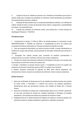 8.       Criação de Grupo de Trabalho em parceria com o Ministério da Previdência para discutir e
apontar saídas para a situação dos portadores de sofrimento mental aposentados que participam
de empreendimentos produtivos solidários;
9.       Instituição de bolsa-trabalho para os usuários/empreendedores solidários, com definição de
critérios, fixação de tempo e modos de devolução (fundo rotativo), assegurando a sustentabilidade
do produtor e do empreendimento;
10.      Inserção dos portadores de sofrimento mental, como público-alvo, no Plano Nacional de
Qualificação Profissional – PALNTEQ.


Previdência Social:


1.    Cumprimento do decreto nº 5.699 de 2006 e da decisão expressa no memorando circular
INSS/GEXRJC/GAB nº 185/2006 que determina a "inexigibilidade do termo de curatela para
concessão de benefícios titularizados por indivíduos portadores de deficiência mental.
2.    Que nas situações de discordância, por parte dos peritos do INSS, a equipe interdisciplinar de
referência do usuário seja acionada e possa participar da discussão contribuindo para solucionar o
impasse.
3.     Divulgação dos critérios periciais para concessão de benefício (previdenciário e
assistencial) para os usuários, familiares e técnicos dos serviços substitutivos.
4.    Revisão dos critérios para obtenção do Benefício de Prestação Continuada, com inclusão clara
dos portadores de sofrimento mental como público-alvo
5. Divulgar e sensibilizar as equipes periciais quanto a "inexigilidade do termo de curatela" dos
portadores de sofrimento mental para acesso ao BPC e a qualquer outro benefício.
6. Realizar campanha direcionada às agências do INSS sobre reforma psiquiátrica, luta
antimanicomial, direitos e deveres dos portadores de sofrimento mental e serviços substitutivos.


Direitos Humanos:


1. Ação junto ao Ministério da Saúde para por fim às violações aos direitos humanos dos usuários
      de saúde mental, a impunidade e a violência que ocorrem nos hospitais psiquiátricos.
      Apresentamos casos que permanecem impunes, sem medidas do Estado até o momento
      (anexo).
2. Ação junto ao Ministério da Saúde para a implementação efetiva da Lei 10216/01, garantindo-
      se uma rede comunitária de serviços em completa substituição à internação em hospitais
      psiquiátricos, como garantia dos direitos dos portadores de transtorno mental.
3. Estabelecimento de um Sistema Nacional de Vigilância de Violência e mortes de pessoas com
      sofrimento mental em hospitais psiquiátricos, garantindo a notificação compulsória;
 