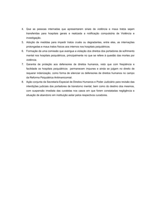 4. Que as pessoas internadas que apresentarem sinais de violência e maus tratos sejam
   transferidas para hospitais gerais e realizada a notificação compulsória de Violência e
   investigação.
5. Adoção de medidas para impedir tratos cruéis ou degradantes, entre eles, as internações
   prolongadas e maus tratos físicos aos internos nos hospitais psiquiátricos.
6. Formação de uma comissão que averigue a violação dos direitos dos portadores de sofrimento
   mental nos hospitais psiquiátricos, principalmente no que se refere à questão das mortes por
   violência.
7. Garantia de proteção aos defensores de direitos humanos, visto que com freqüência e
   facilidade os hospitais psiquiátricos permanecem impunes e ainda se julgam no direito de
   requerer indenização, como forma de silenciar os defensores de direitos humanos no campo
   da Reforma Psiquiátrica Antimanicomial.
8. Ação conjunta da Secretaria Especial de Direitos Humanos e Poder Judiciário para revisão das
   interdições judiciais dos portadores de transtorno mental, bem como do destino dos mesmos,
   com suspensão imediata das curatelas nos casos em que forem constatadas negligência e
   situação de abandono em instituição asilar pelos respectivos curadores.
 