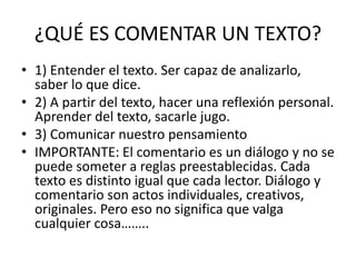 ¿QUÉ ES COMENTAR UN TEXTO?
• 1) Entender el texto. Ser capaz de analizarlo,
saber lo que dice.
• 2) A partir del texto, hacer una reflexión personal.
Aprender del texto, sacarle jugo.
• 3) Comunicar nuestro pensamiento
• IMPORTANTE: El comentario es un diálogo y no se
puede someter a reglas preestablecidas. Cada
texto es distinto igual que cada lector. Diálogo y
comentario son actos individuales, creativos,
originales. Pero eso no significa que valga
cualquier cosa……..
 