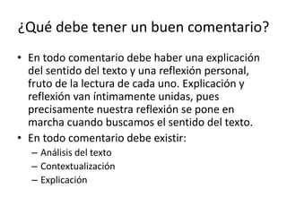 ¿Qué debe tener un buen comentario?
• En todo comentario debe haber una explicación
del sentido del texto y una reflexión personal,
fruto de la lectura de cada uno. Explicación y
reflexión van íntimamente unidas, pues
precisamente nuestra reflexión se pone en
marcha cuando buscamos el sentido del texto.
• En todo comentario debe existir:
– Análisis del texto
– Contextualización
– Explicación
 