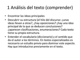 1 Análisis del texto (comprender)
• Encontrar las ideas principales
• Descubrir su estructura (el hilo del discurso: ¿unas
ideas llevan a otras?, ¿hay oposiciones? ¿hay una idea
principal de la que se deducen conclusiones?
¿aparecen clasificaciones, enumeraciones? Cada texto
tiene su propia estructura.
• Entender el vocabulario (diccionario) y el sentido que
da el autor a los términos. En textos especializados es
necesario un estudio previo para dominar este aspecto.
Hay que introducirse previamente en el texto.
 