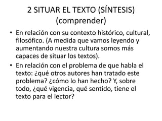 2 SITUAR EL TEXTO (SÍNTESIS)
(comprender)
• En relación con su contexto histórico, cultural,
filosófico. (A medida que vamos leyendo y
aumentando nuestra cultura somos más
capaces de situar los textos).
• En relación con el problema de que habla el
texto: ¿qué otros autores han tratado este
problema? ¿cómo lo han hecho? Y, sobre
todo, ¿qué vigencia, qué sentido, tiene el
texto para el lector?
 