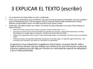 3 EXPLICAR EL TEXTO (escribir)
• Un comentario de texto debe ser claro y ordenado.
• Claro: que se entienda lo que escribimos. Hay que huir de las frases enrevesadas o de usar palabras
que no entendamos bien. Para conseguir esto es necesario haber leído atentamente el texto,
haberlo comprendido y tener una idea clara de lo que vamos a decir.
• Ordenado: Claridad y orden van unidos. Si el texto no está ordenado no es claro. Para ordenar el
texto conviene:
– Antes de escribir, pensar cómo vamos a articular nuestras ideas Idea 1, 2, 3…….
– Estructurar nuestro escrito estructurándolo por párrafos (en principio, cada párrafo expresará una idea).
Normalmente se puede seguir el esquema: introducción-desarrollo-conclusión.
– Utilizar bien la gramática: No construir frases demasiado largas o enrevesadas, las frases cortas se entienden
mejor.
– Enlazar las frases y los párrafos utilizando conectores (En primer lugar, en segundo lugar, finalmente… por
una parte, por otra parte, por tanto, en conclusión, en oposición)
En general es muy importante no agobiarse ante el texto, no querer decirlo todo y
todo al mismo tiempo. Hay que trabajar con confianza en uno mismo (con un poco de
esfuerzo ¡podemos escribir algo por nosotros sin necesidad de copairlo de wikipedia!)
y de un modo planificado.
 