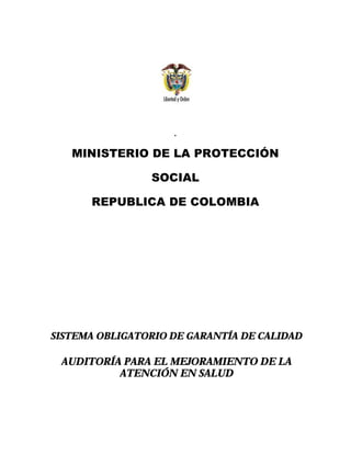 .
MINISTERIO DE LA PROTECCIÓN
SOCIAL
REPUBLICA DE COLOMBIA
SSIISSTTEEMMAA OOBBLLIIGGAATTOORRIIOO DDEE GGAARRAANNTTÍÍAA DDEE CCAALLIIDDAADD
AAUUDDIITTOORRÍÍAA PPAARRAA EELL MMEEJJOORRAAMMIIEENNTTOO DDEE LLAA
AATTEENNCCIIÓÓNN EENN SSAALLUUDD
 