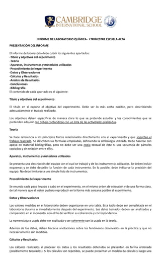 INFORME DE LABORATORIO QUÍMICA- I TRIMESTRE ESCUELA ALTA
PRESENTACIÓN DEL INFORME
El informe de laboratorio debe cubrir los siguientes apartados:
-Título y objetivos del experimento
-Teoría
-Aparatos, instrumentos y materiales utilizados
-Procedimiento del experimento
-Datos y Observaciones
-Cálculos y Resultados
-Análisis de Resultados
-Conclusiones
-Bibliografía
El contenido de cada apartado es el siguiente:
Título y objetivos del experimento:
El título en sí expone el objetivo del experimento. Debe ser lo más corto posible, pero describiendo
adecuadamente el trabajo realizado.
Los objetivos deben especificar de manera clara lo que se pretende estudiar y los conocimientos que se
pretenden adquirir. No deben confundirse con un lista de las actividades realizadas.
Teoría
Se hace referencia a los principios físicos relacionados directamente con el experimento y que soportan el
trabajo realizado. Se describen las fórmulas empleadas, definiendo la simbología utilizada. Debe hacerse con
apoyo en material bibliográfico, pero no debe ser una copia textual de éste ni una secuencia de párrafos
copiados y sin relación entre ellos.
Aparatos, instrumentos y materiales utilizados
Se presenta una descripción del equipo con el cual se trabajó y de los instrumentos utilizados. Se deben incluir
esquemas y se debe describir la función de cada instrumento. En lo posible, debe indicarse la precisión del
equipo. No debe limitarse a una simple lista de instrumentos.
Procedimiento del experimento
Se enuncia cada paso llevado a cabo en el experimento, en el mismo orden de ejecución y de una forma clara,
de tal manera que el lector pudiera reproducir en la forma más cercana posible el experimento.
Datos y Observaciones
Los valores medidos en el laboratorio deben organizarse en una tabla. Esta tabla debe ser completada en el
laboratorio durante o inmediatamente después del experimento. Los datos tomados deben ser analizados y
comparados en el momento, con el fin de verificar su coherencia y correspondencia.
La nomenclatura usada debe ser explicada y ser coherente con la usada en la teoría.
Además de los datos, deben hacerse anotaciones sobre los fenómenos observados en la práctica y que no
necesariamente son medidos.
Cálculos y Resultados
Los cálculos realizados al procesar los datos y los resultados obtenidos se presentan en forma ordenada
(posiblemente tabulados). Si los cálculos son repetidos, se puede presentar un modelo de cálculo y luego una
 